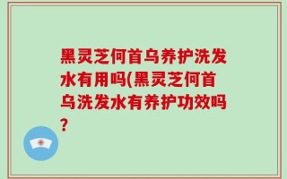 黑灵芝何首乌养护洗发水有用吗(黑灵芝何首乌洗发水有养护功效吗？