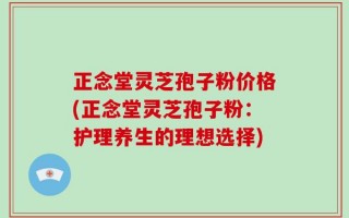 正念堂灵芝孢子粉价格(正念堂灵芝孢子粉：护理养生的理想选择)