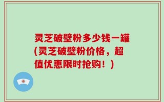 灵芝破壁粉多少钱一罐(灵芝破壁粉价格，超值优惠限时抢购！)