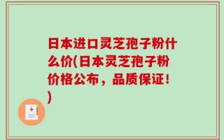 日本进口灵芝孢子粉什么价(日本灵芝孢子粉价格公布，品质保证！)