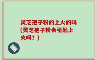 灵芝孢子粉的上火的吗(灵芝孢子粉会引起上火吗？)