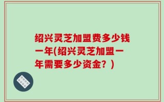绍兴灵芝加盟费多少钱一年(绍兴灵芝加盟一年需要多少资金？)
