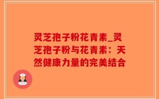 灵芝孢子粉花青素_灵芝孢子粉与花青素：天然健康力量的完美结合