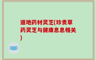 道地药材灵芝(珍贵草药灵芝与健康息息相关)