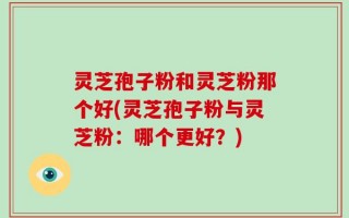 灵芝孢子粉和灵芝粉那个好(灵芝孢子粉与灵芝粉：哪个更好？)