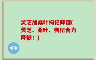 灵芝加桑叶枸杞降糖(灵芝、桑叶、枸杞合力降糖！)
