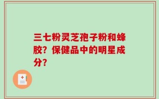 三七粉灵芝孢子粉和蜂胶？保健品中的明星成分？