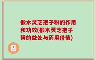 椴木灵芝孢子粉的作用和功效(椴木灵芝孢子粉的益处与药用价值)
