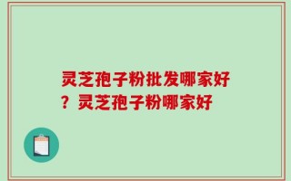 灵芝孢子粉批发哪家好？灵芝孢子粉哪家好