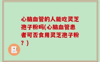 心脑血管的人能吃灵芝孢子粉吗(心脑血管患者可否食用灵芝孢子粉？)