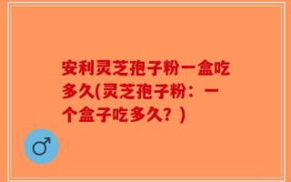 安利灵芝孢子粉一盒吃多久(灵芝孢子粉：一个盒子吃多久？)
