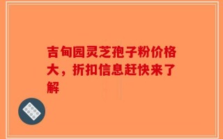 吉甸园灵芝孢子粉价格大，折扣信息赶快来了解