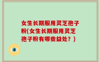 女生长期服用灵芝孢子粉(女生长期服用灵芝孢子粉有哪些益处？)