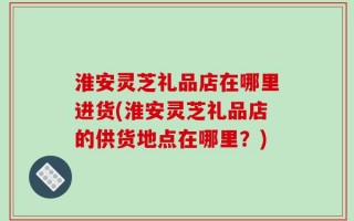 淮安灵芝礼品店在哪里进货(淮安灵芝礼品店的供货地点在哪里？)