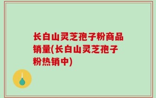 长白山灵芝孢子粉商品销量(长白山灵芝孢子粉热销中)