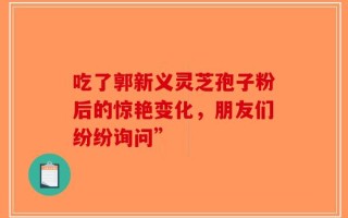 吃了郭新义灵芝孢子粉后的惊艳变化，朋友们纷纷询问”