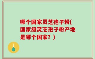 哪个国家灵芝孢子粉(国家级灵芝孢子粉产地是哪个国家？)