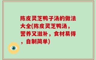 陈皮灵芝鸭子汤的做法大全(陈皮灵芝鸭汤，营养又滋补，食材易得，自制简单)