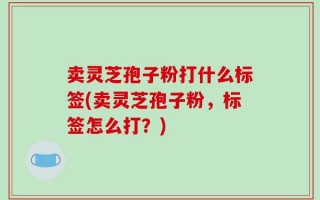 卖灵芝孢子粉打什么标签(卖灵芝孢子粉，标签怎么打？)