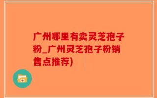 广州哪里有卖灵芝孢子粉_广州灵芝孢子粉销售点推荐)