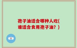 孢子油适合哪种人吃(谁适合食用孢子油？)