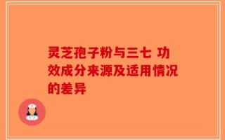 灵芝孢子粉与三七 功效成分来源及适用情况的差异