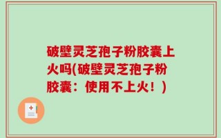破壁灵芝孢子粉胶囊上火吗(破壁灵芝孢子粉胶囊：使用不上火！)