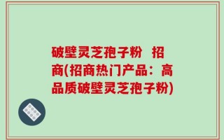 破壁灵芝孢子粉  招商(招商热门产品：高品质破壁灵芝孢子粉)
