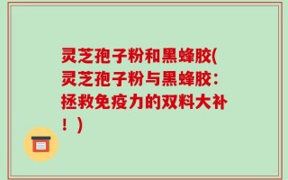 灵芝孢子粉和黑蜂胶(灵芝孢子粉与黑蜂胶：拯救免疫力的双料大补！)
