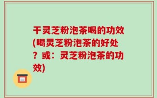 干灵芝粉泡茶喝的功效(喝灵芝粉泡茶的好处？或：灵芝粉泡茶的功效)