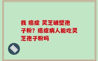 我 癌症 灵芝破壁孢子粉？癌症病人能吃灵芝孢子粉吗