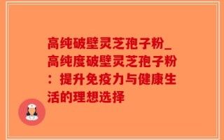 高纯破壁灵芝孢子粉_高纯度破壁灵芝孢子粉：提升免疫力与健康生活的理想选择