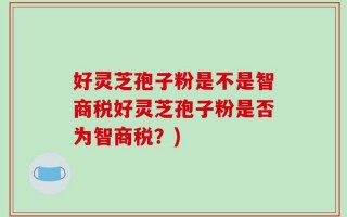 好灵芝孢子粉是不是智商税好灵芝孢子粉是否为智商税？)