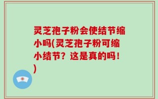 灵芝孢子粉会使结节缩小吗(灵芝孢子粉可缩小结节？这是真的吗！)