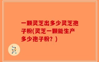 一颗灵芝出多少灵芝孢子粉(灵芝一颗能生产多少孢子粉？)
