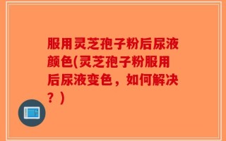 服用灵芝孢子粉后尿液颜色(灵芝孢子粉服用后尿液变色，如何解决？)