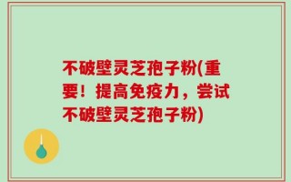 不破壁灵芝孢子粉(重要！提高免疫力，尝试不破壁灵芝孢子粉)