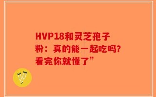HVP18和灵芝孢子粉：真的能一起吃吗？看完你就懂了”