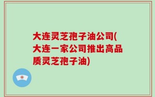 大连灵芝孢子油公司(大连一家公司推出高品质灵芝孢子油)