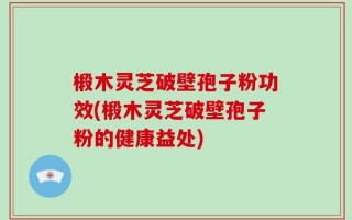 椴木灵芝破壁孢子粉功效(椴木灵芝破壁孢子粉的健康益处)