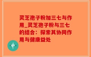 灵芝孢子粉加三七与作用_灵芝孢子粉与三七的结合：探索其协同作用与健康益处