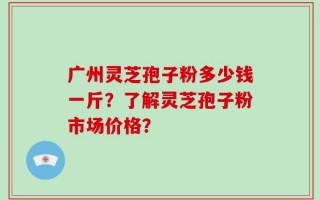 广州灵芝孢子粉多少钱一斤？了解灵芝孢子粉市场价格？