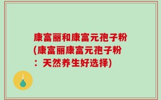 康富丽和康富元孢子粉(康富丽康富元孢子粉：天然养生好选择)