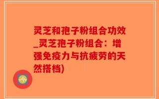 灵芝和孢子粉组合功效_灵芝孢子粉组合：增强免疫力与抗疲劳的天然搭档)