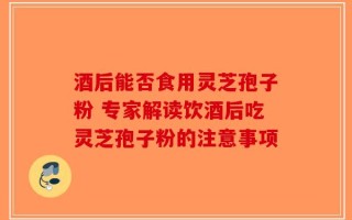酒后能否食用灵芝孢子粉 专家解读饮酒后吃灵芝孢子粉的注意事项