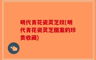 明代青花瓷灵芝纹(明代青花瓷灵芝图案的珍贵收藏)