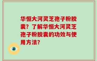 华恒大河灵芝孢子粉胶囊？了解华恒大河灵芝孢子粉胶囊的功效与使用方法？