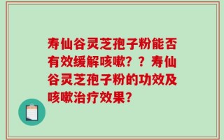 寿仙谷灵芝孢子粉能否有效缓解咳嗽？？寿仙谷灵芝孢子粉的功效及咳嗽治疗效果？