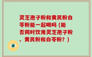 灵芝孢子粉和黄芪粉白苓粉能一起喝吗 (能否同时饮用灵芝孢子粉、黄芪粉和白苓粉？)