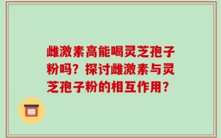 雌激素高能喝灵芝孢子粉吗？探讨雌激素与灵芝孢子粉的相互作用？